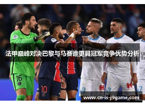 法甲巅峰对决巴黎与马赛谁更具冠军竞争优势分析