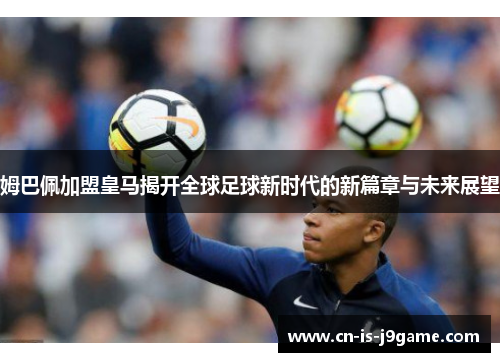 姆巴佩加盟皇马揭开全球足球新时代的新篇章与未来展望