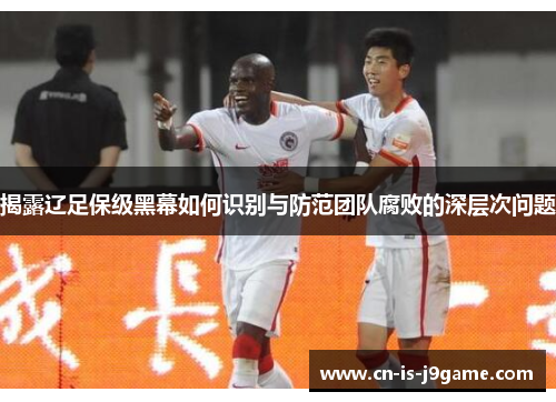 揭露辽足保级黑幕如何识别与防范团队腐败的深层次问题