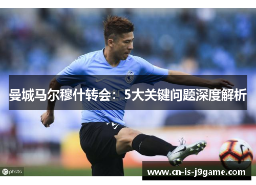 曼城马尔穆什转会：5大关键问题深度解析