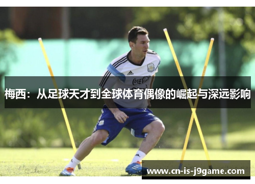 梅西:从足球天才到全球体育偶像的崛起与深远影响 梅西:从足球天才到全球体育偶像的崛起与深远影响