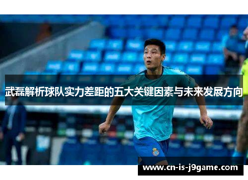 武磊解析球队实力差距的五大关键因素与未来发展方向 武磊解析球队实力差距的五大关键因素与未来发展方向