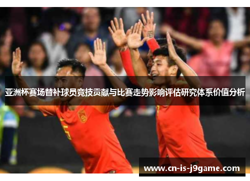亚洲杯赛场替补球员竞技贡献与比赛走势影响评估研究体系价值分析 亚洲杯赛场替补球员竞技贡献与比赛走势影响评估研究体系价值分析