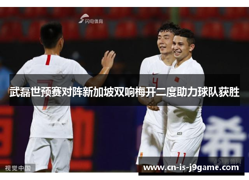 武磊世预赛对阵新加坡双响梅开二度助力球队获胜