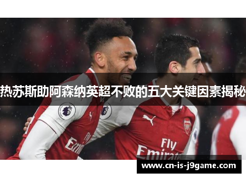 热苏斯助阿森纳英超不败的五大关键因素揭秘