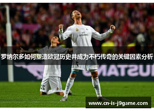 罗纳尔多如何塑造欧冠历史并成为不朽传奇的关键因素分析